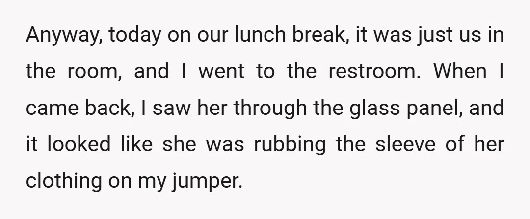 Anyway, today on our lunch break, it was just us in the room, and I went to the restroom. When I came back, I saw her through the glass panel,...