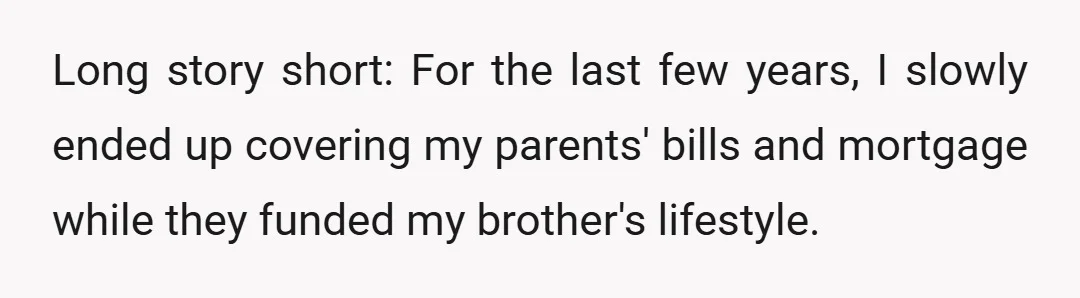 Long story short: For the last few years, I slowly ended up covering my parents' bills and mortgage while they funded my brother's lifestyle.