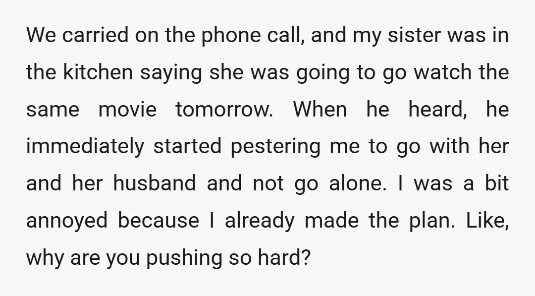 We carried on the phone call, and my sister was in the kitchen saying she was going to go watch the same movie tomorrow. When he heard, he immediately started...