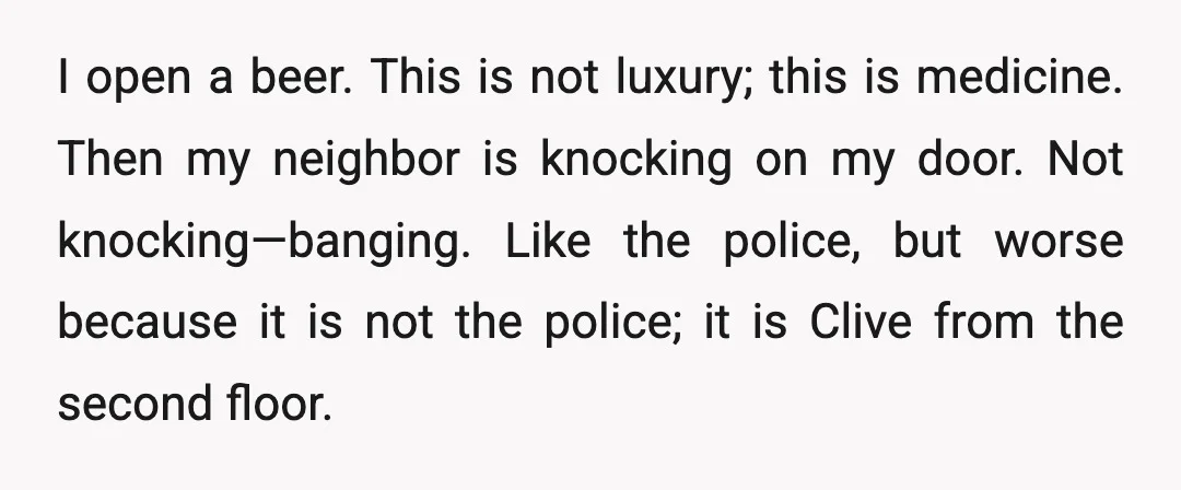 I open a beer. This is not luxury; this is medicine. Then my neighbor is knocking on my door. Not knocking—banging. Like the police, but worse because it is not...