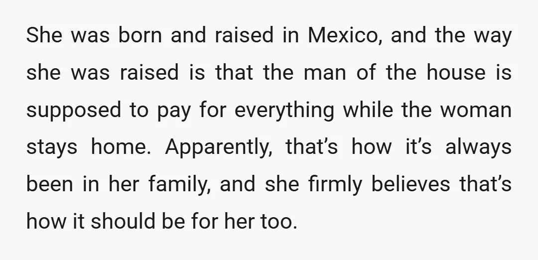 She was born and raised in Mexico, and the way she was raised is that the man of the house is supposed to pay for everything while the woman stays...