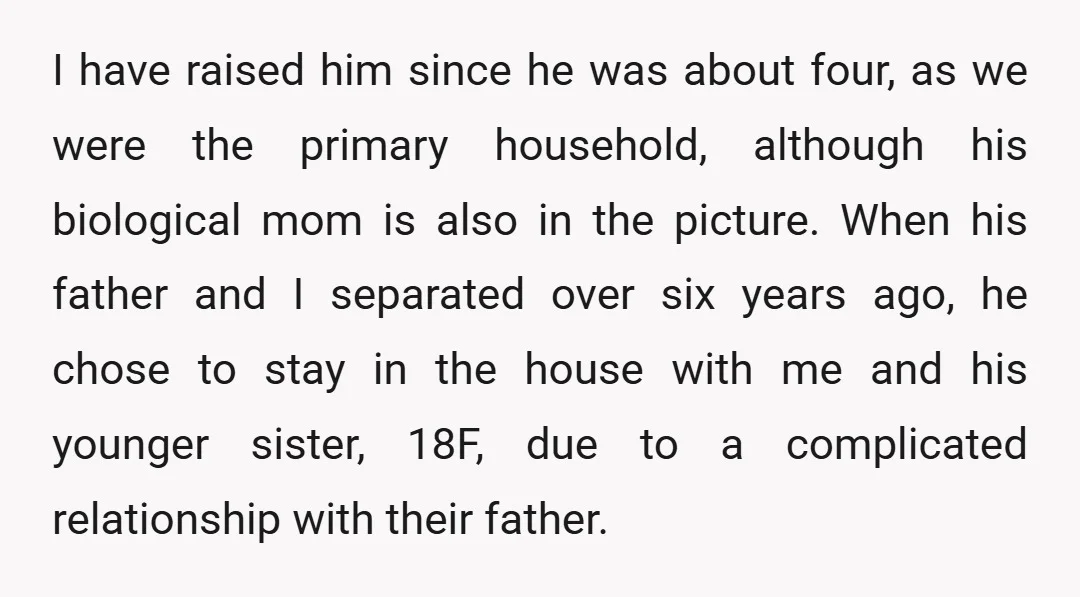 I have raised him since he was about four, as we were the primary household, although his biological mom is also in the picture. When his father and I separated...