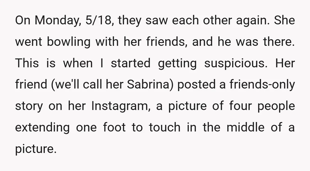 On Monday, 5/18, they saw each other again. She went bowling with her friends, and he was there. This is when I started getting suspicious. Her friend (we'll call her...