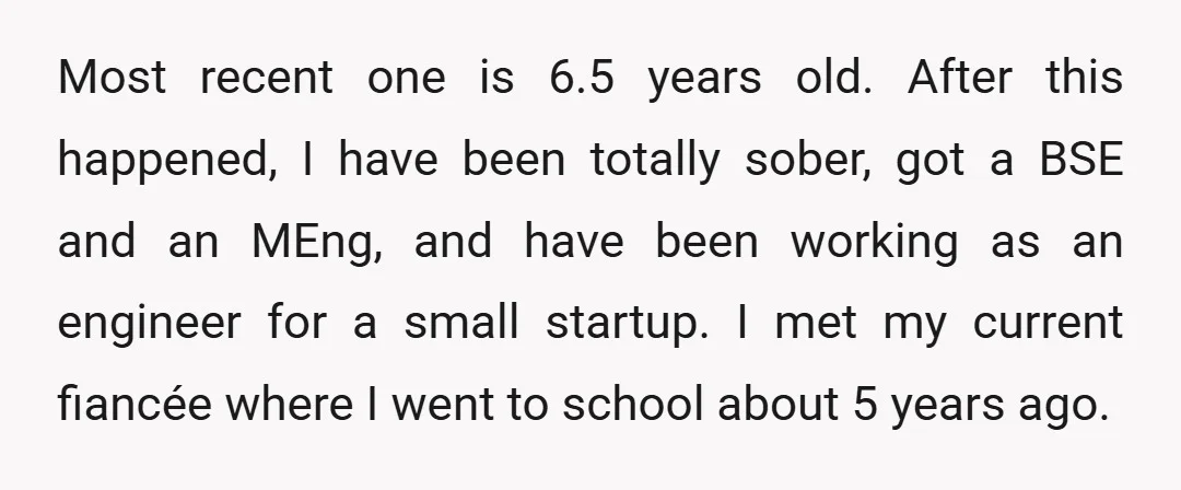Most recent one is 6.5 years old. After this happened, I have been totally sober, got a BSE and an MEng, and have been working as an engineer for a...