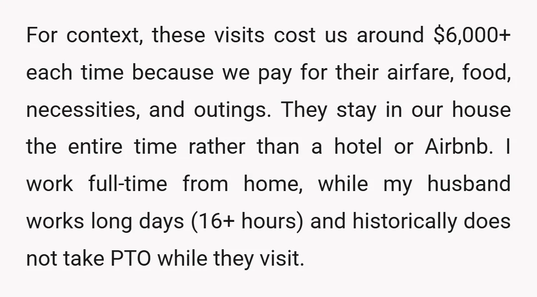 For context, these visits cost us around $6,000+ each time because we pay for their airfare, food, necessities, and outings. They stay in our house the entire time rather than...
