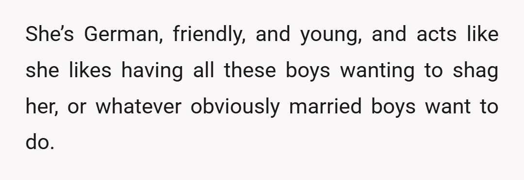 She’s German, friendly, and young, and acts like she likes having all these boys wanting to shag her, or whatever obviously married boys want to do.