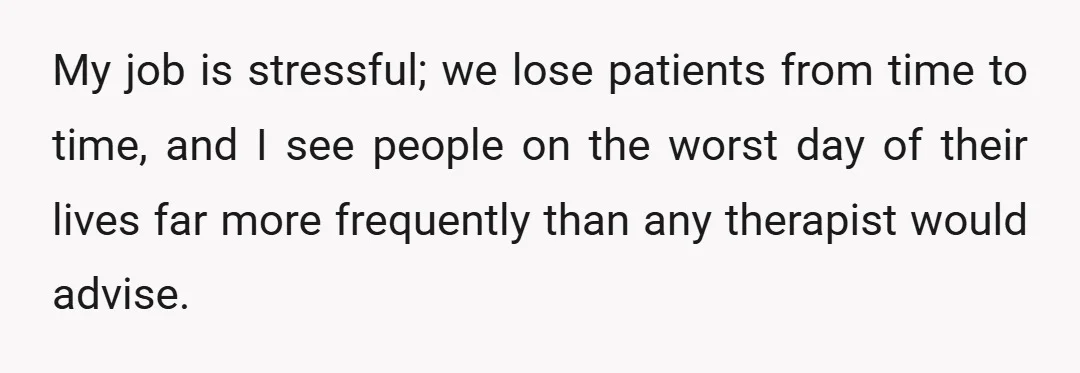 My job is stressful; we lose patients from time to time, and I see people on the worst day of their lives far more frequently than any therapist would advise.