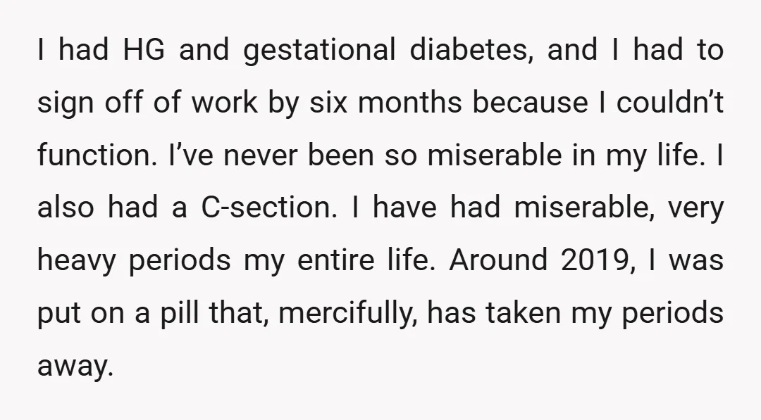 I had HG and gestational diabetes, and I had to sign off of work by six months because I couldn’t function. I’ve never been so miserable in my life. I...