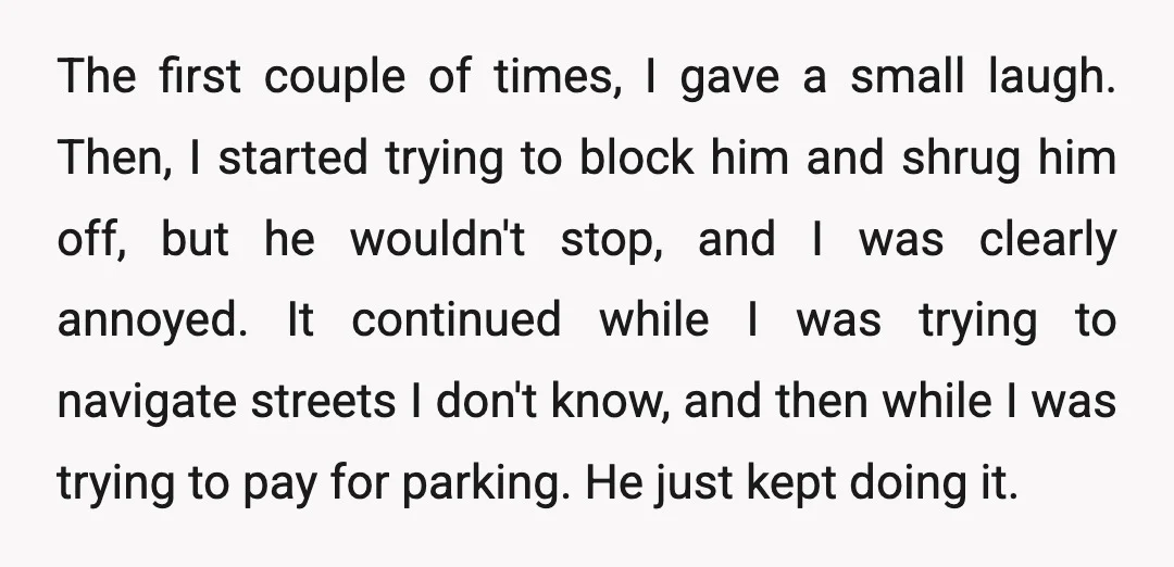 The first couple of times, I gave a small laugh. Then, I started trying to block him and shrug him off, but he wouldn't stop, and I was clearly annoyed....
