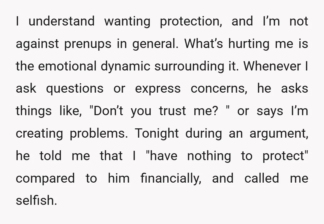 I understand wanting protection, and I’m not against prenups in general. What’s hurting me is the emotional dynamic surrounding it. Whenever I ask questions or express concerns, he asks things...