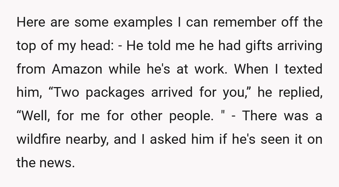 Here are some examples I can remember off the top of my head: - He told me he had gifts arriving from Amazon while he's at work. When I texted...