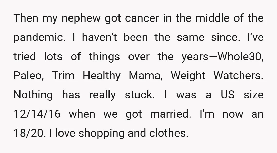 Then my nephew got cancer in the middle of the pandemic. I haven’t been the same since. I’ve tried lots of things over the years—Whole30, Paleo, Trim Healthy Mama, Weight...