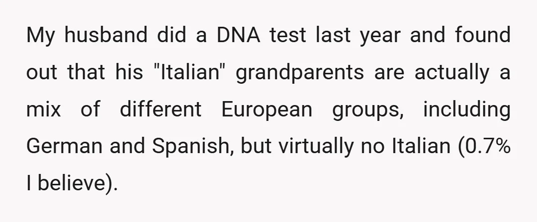 My husband did a DNA test last year and found out that his "Italian" grandparents are actually a mix of different European groups, including German and Spanish, but virtually no...