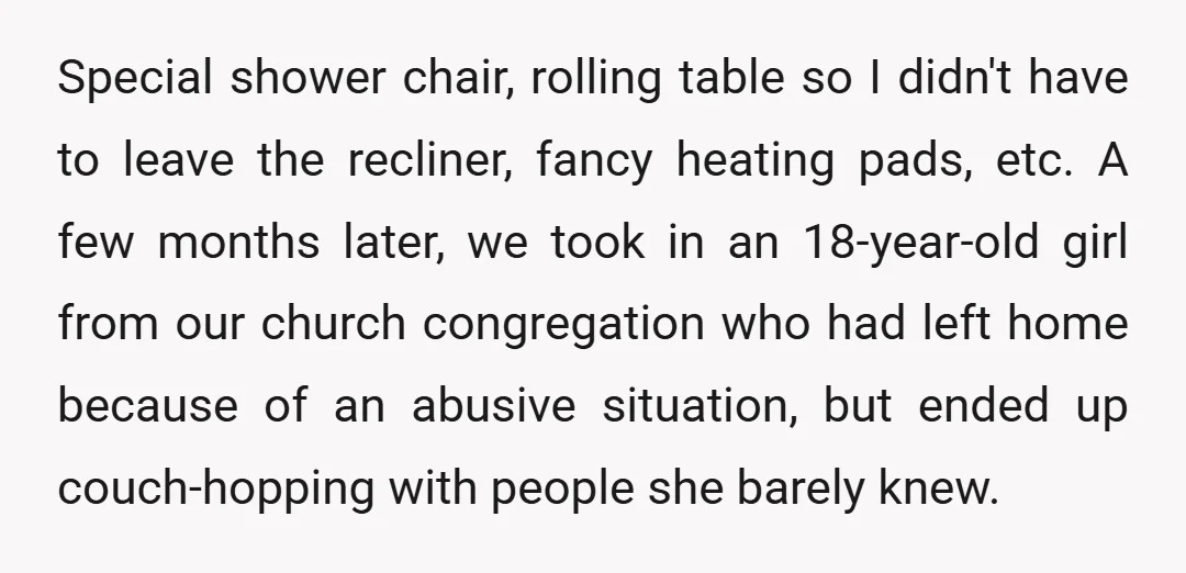 Special shower chair, rolling table so I didn't have to leave the recliner, fancy heating pads, etc. A few months later, we took in an 18-year-old girl from our church...