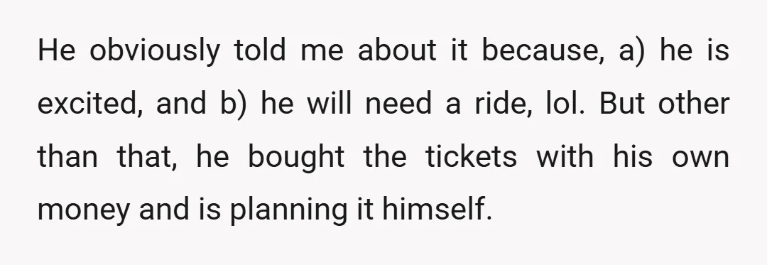 He obviously told me about it because, a) he is excited, and b) he will need a ride, lol. But other than that, he bought the tickets with his own...