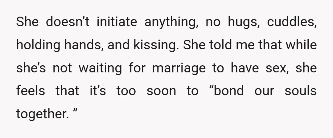 She doesn’t initiate anything, no hugs, cuddles, holding hands, and kissing. She told me that while she’s not waiting for marriage to have sex, she feels that it’s too soon...
