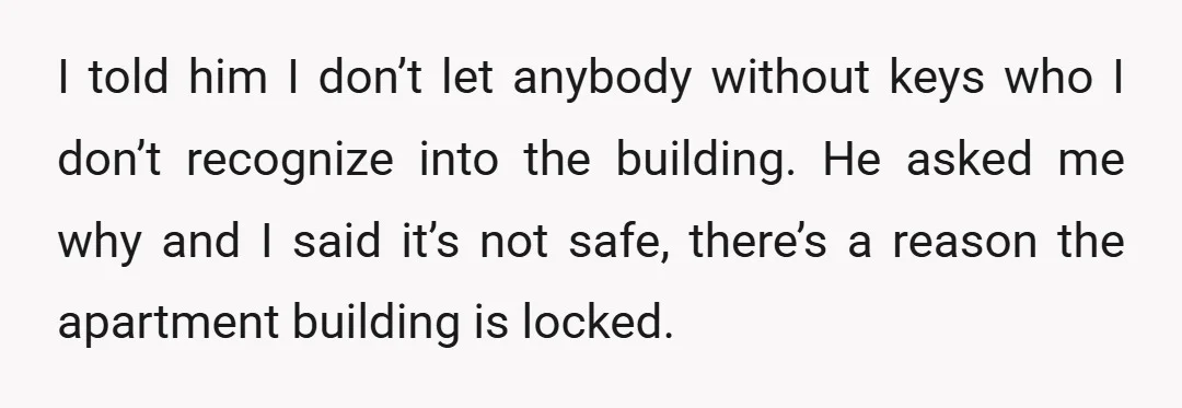 I told him I don’t let anybody without keys who I don’t recognize into the building. He asked me why and I said it’s not safe, there’s a reason the...