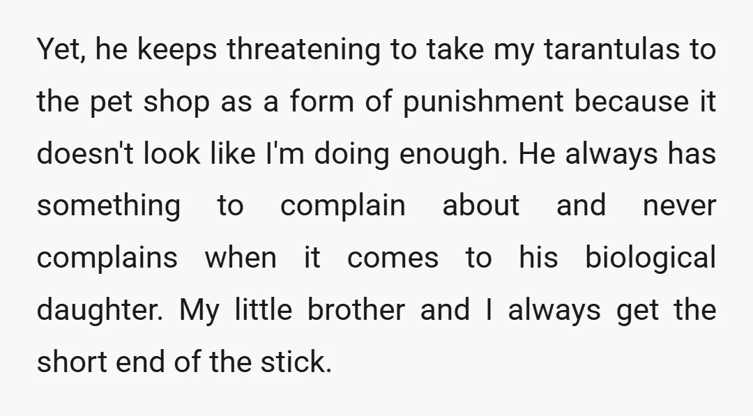 Yet, he keeps threatening to take my tarantulas to the pet shop as a form of punishment because it doesn't look like I'm doing enough. He always has something to...