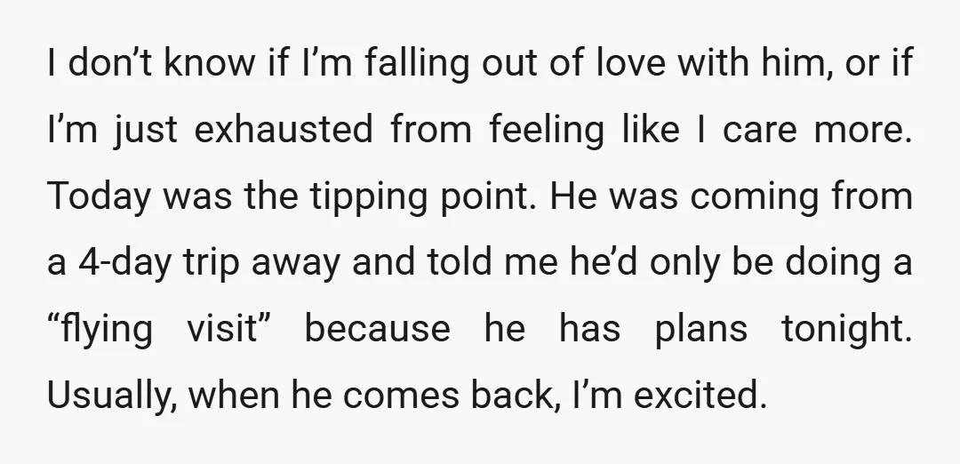 I don’t know if I’m falling out of love with him, or if I’m just exhausted from feeling like I care more. Today was the tipping point. He was coming...