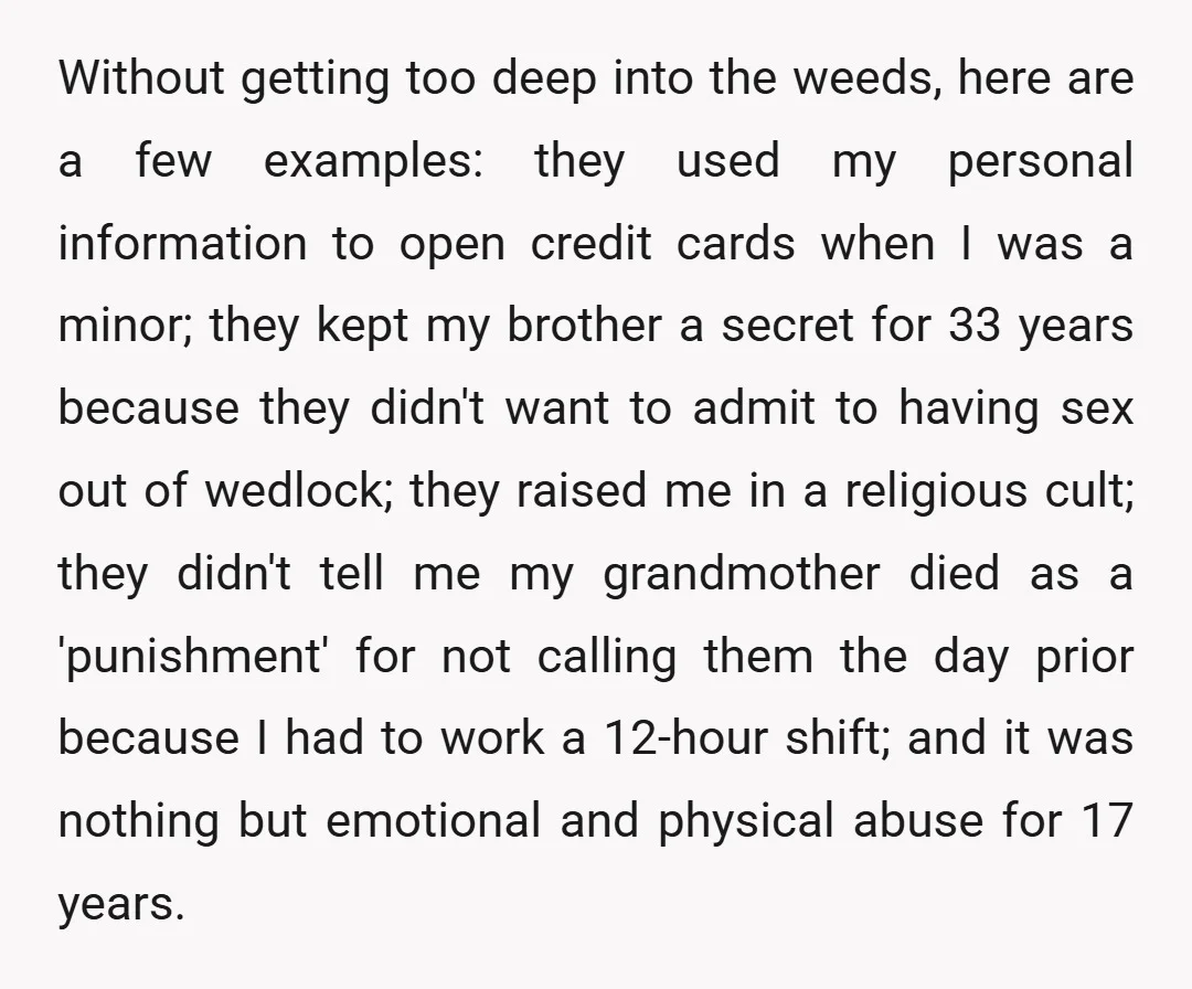 Without getting too deep into the weeds, here are a few examples: they used my personal information to open credit cards when I was a minor; they kept my brother...