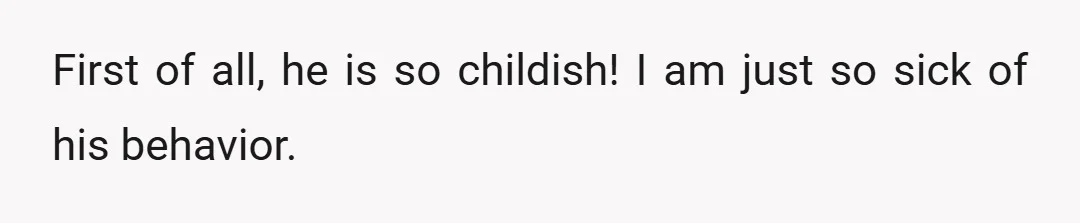 First of all, he is so childish! I am just so sick of his behavior.