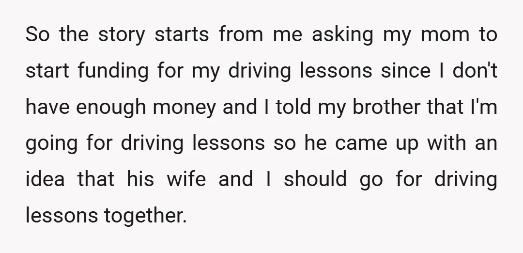 So the story starts from me asking my mom to start funding for my driving lessons since I don't have enough money and I told my brother that I'm going...