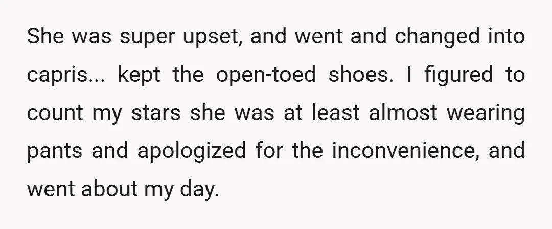 She was super upset, and went and changed into capris... kept the open-toed shoes. I figured to count my stars she was at least almost wearing pants and apologized for...