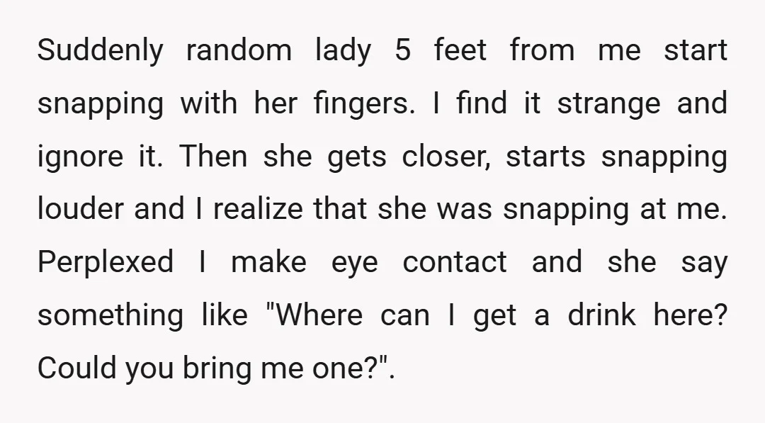 Suddenly random lady 5 feet from me start snapping with her fingers. I find it strange and ignore it. Then she gets closer, starts snapping louder and I realize that...