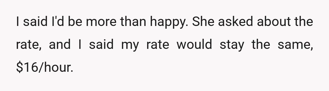 I said I'd be more than happy. She asked about the rate, and I said my rate would stay the same, $16/hour.