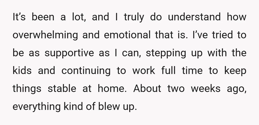 It’s been a lot, and I truly do understand how overwhelming and emotional that is. I’ve tried to be as supportive as I can, stepping up with the kids and...