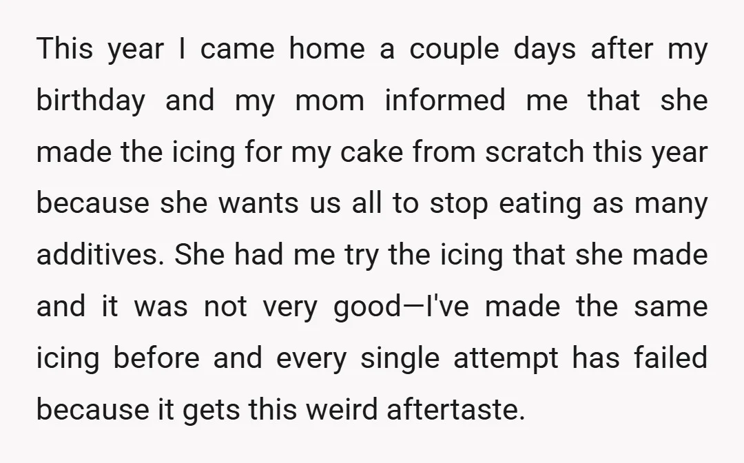 This year I came home a couple days after my birthday and my mom informed me that she made the icing for my cake from scratch this year because she...