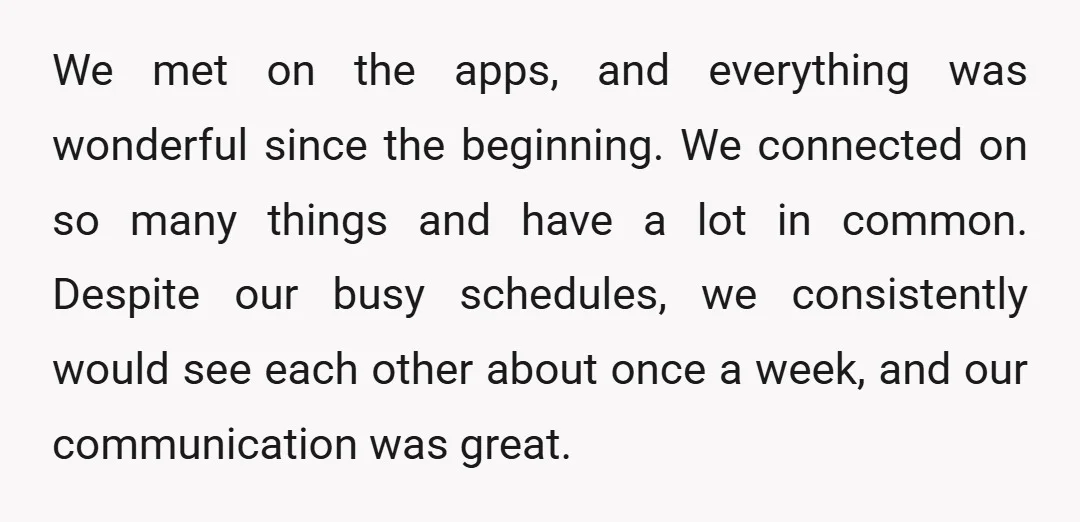 We met on the apps, and everything was wonderful since the beginning. We connected on so many things and have a lot in common. Despite our busy schedules, we consistently...