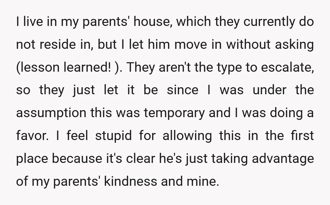 I live in my parents' house, which they currently do not reside in, but I let him move in without asking (lesson learned! ). They aren't the type to escalate,...