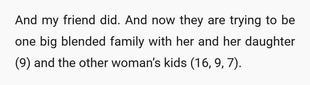 And my friend did. And now they are trying to be one big blended family with her and her daughter (9) and the other woman’s kids (16, 9, 7).