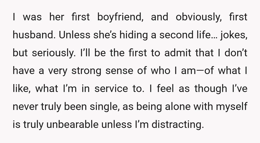 I was her first boyfriend, and obviously, first husband. Unless she’s hiding a second life… jokes, but seriously. I’ll be the first to admit that I don’t have a very...