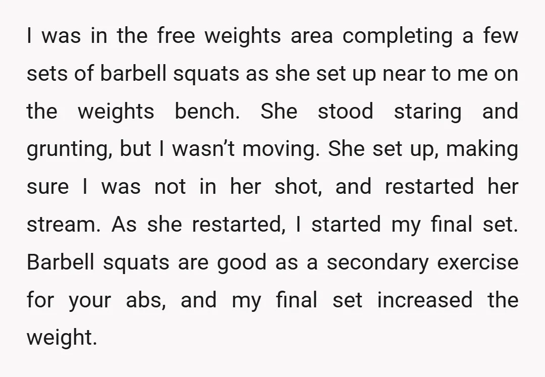 I was in the free weights area completing a few sets of barbell squats as she set up near to me on the weights bench. She stood staring and grunting,...