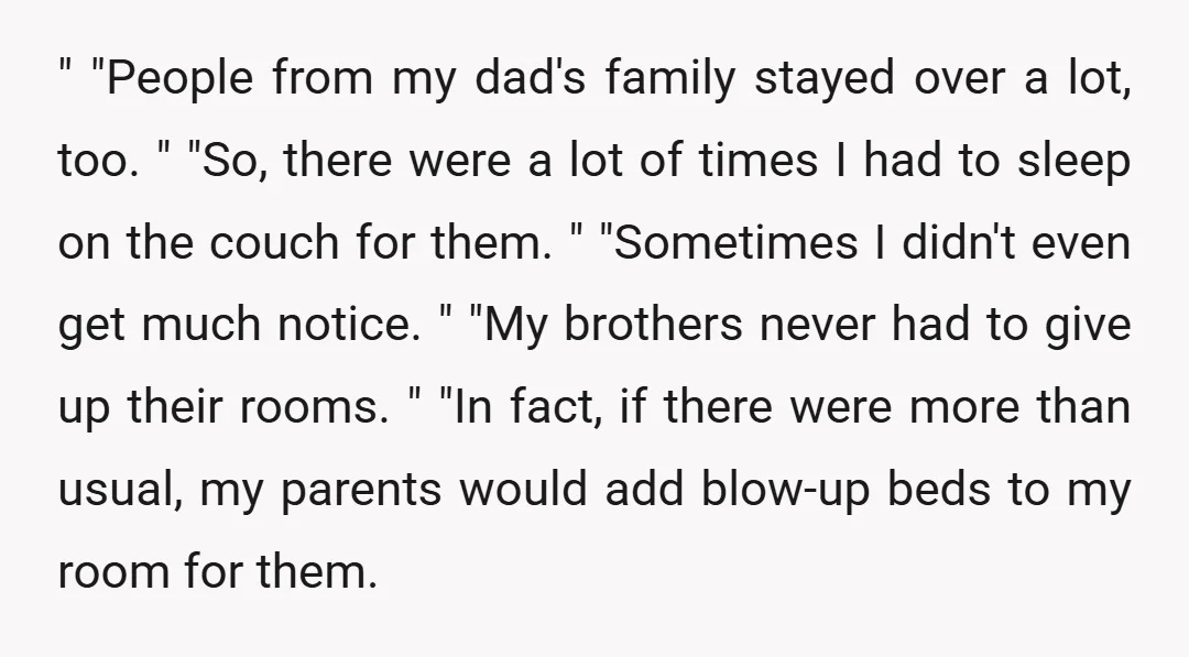 " "People from my dad's family stayed over a lot, too. " "So, there were a lot of times I had to sleep on the couch for them. " "Sometimes...
