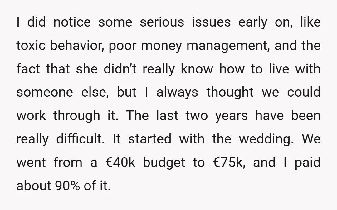 I did notice some serious issues early on, like toxic behavior, poor money management, and the fact that she didn’t really know how to live with someone else, but I...