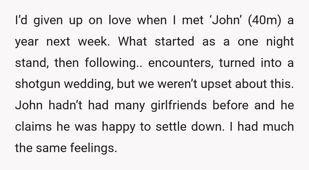 I’d given up on love when I met ‘John’ (40m) a year next week. What started as a one night stand, then following.. encounters, turned into a shotgun wedding, but...