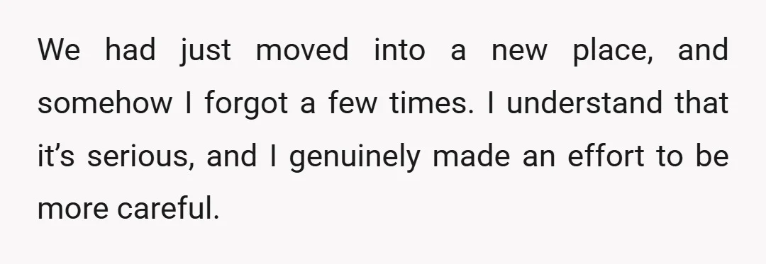 We had just moved into a new place, and somehow I forgot a few times. I understand that it’s serious, and I genuinely made an effort to be more careful.
