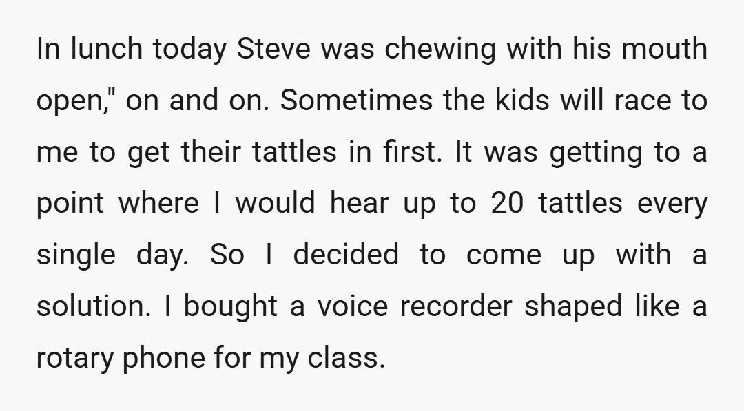 In lunch today Steve was chewing with his mouth open," on and on. Sometimes the kids will race to me to get their tattles in first. It was getting to...