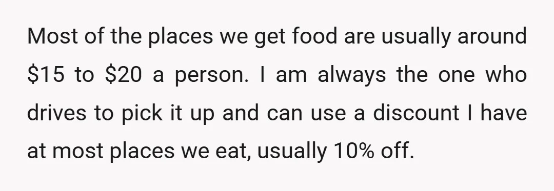 Most of the places we get food are usually around $15 to $20 a person. I am always the one who drives to pick it up and can use a...