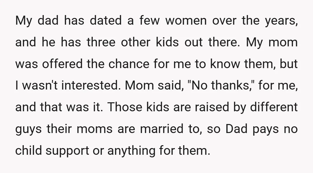 My dad has dated a few women over the years, and he has three other kids out there. My mom was offered the chance for me to know them, but...