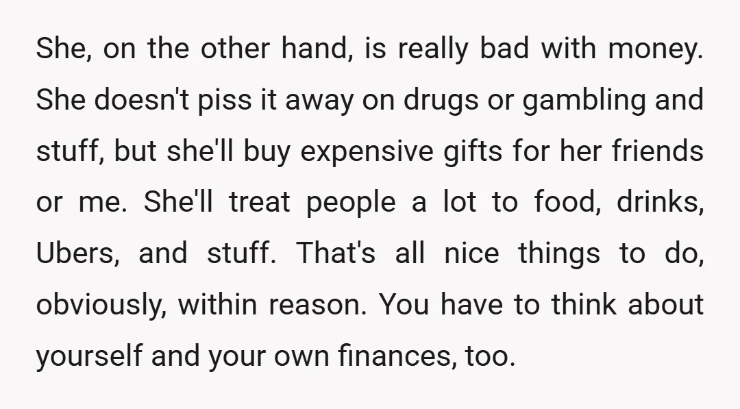 She, on the other hand, is really bad with money. She doesn't piss it away on drugs or gambling and stuff, but she'll buy expensive gifts for her friends or...