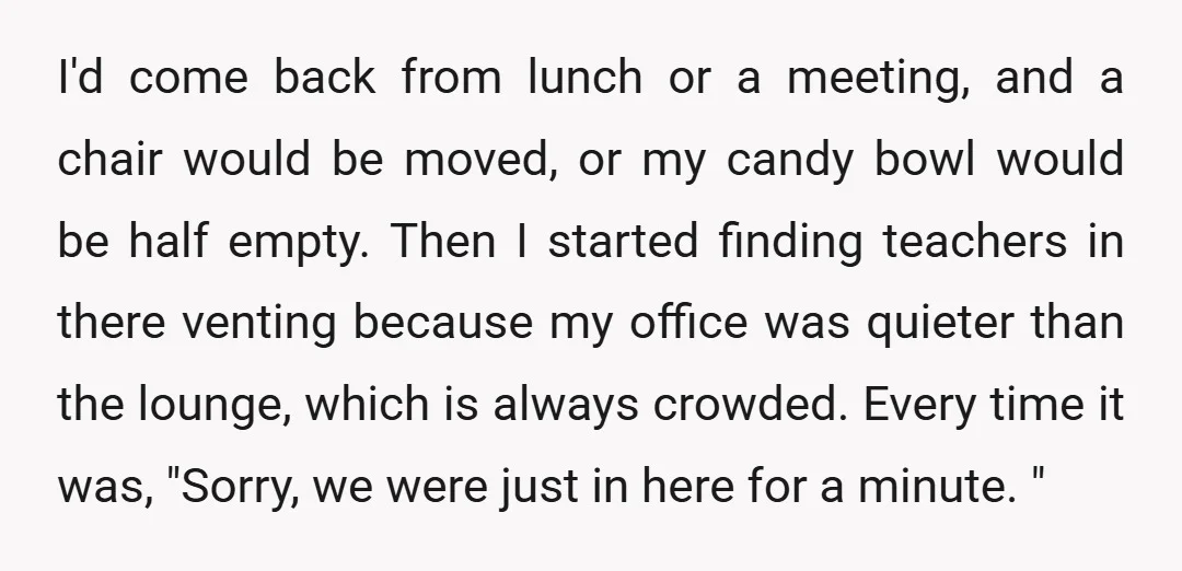 I'd come back from lunch or a meeting, and a chair would be moved, or my candy bowl would be half empty. Then I started finding teachers in there venting...