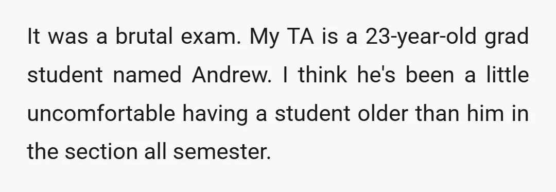 It was a brutal exam. My TA is a 23-year-old grad student named Andrew. I think he's been a little uncomfortable having a student older than him in the section...