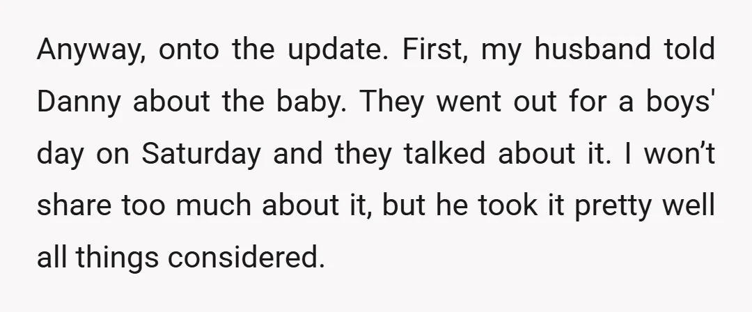 Anyway, onto the update. First, my husband told Danny about the baby. They went out for a boys' day on Saturday and they talked about it. I won’t share too...