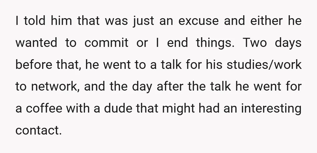 I told him that was just an excuse and either he wanted to commit or I end things. Two days before that, he went to a talk for his studies/work...