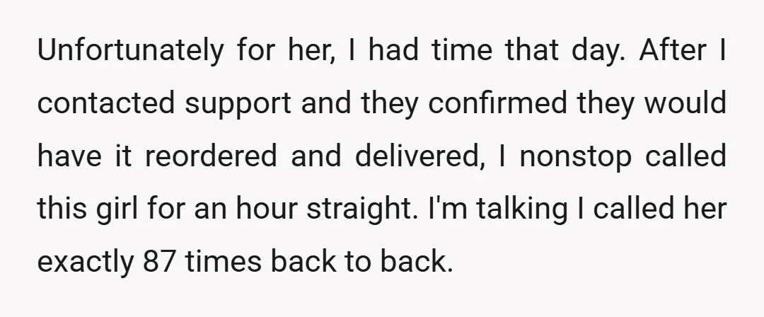 Unfortunately for her, I had time that day. After I contacted support and they confirmed they would have it reordered and delivered, I nonstop called this girl for an hour...