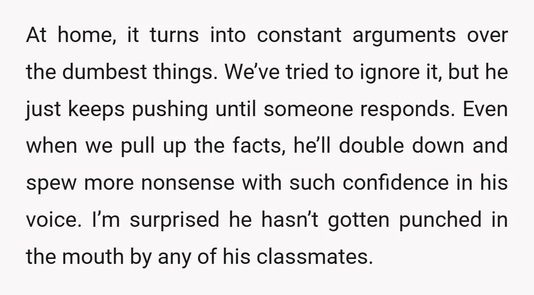 At home, it turns into constant arguments over the dumbest things. We’ve tried to ignore it, but he just keeps pushing until someone responds. Even when we pull up the...